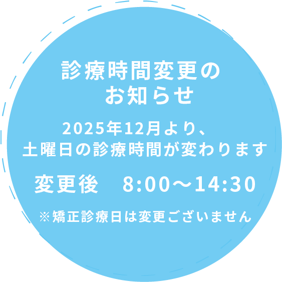 2025年12月より、土曜日の診療時間が変わります 変更前 9:00〜12:30 変更後 8:00〜14:30※矯正診療日は変更ありません