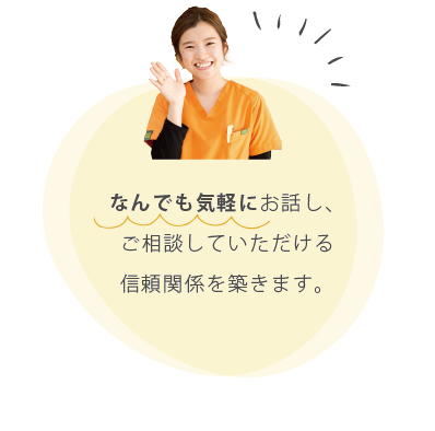 なんでも気軽にご相談していただける信頼関係を築きます